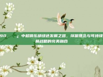 290. 🌿 中超俱乐部绿色发展之路，环保理念与可持续发展战略的完美融合