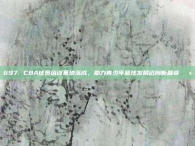 697. CBA球员培训基地落成，助力青少年篮球发展迈向新篇章🏫