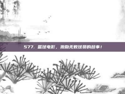 577. 篮球电影，激励无数球员的故事！