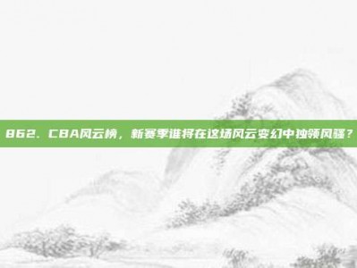 862. CBA风云榜，新赛季谁将在这场风云变幻中独领风骚？