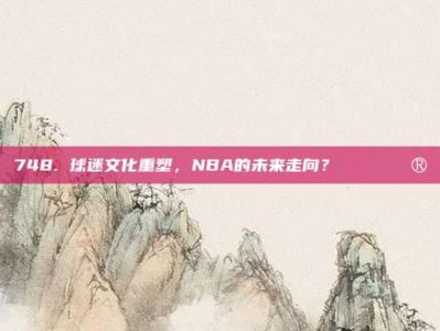 748. 球迷文化重塑，NBA的未来走向？🎟️🔮