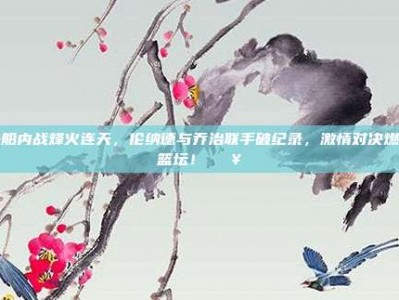 快船内战烽火连天，伦纳德与乔治联手破纪录，激情对决燃爆篮坛！🔥