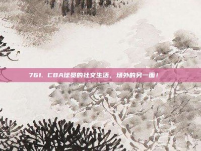 761. CBA球员的社交生活，场外的另一面！😍