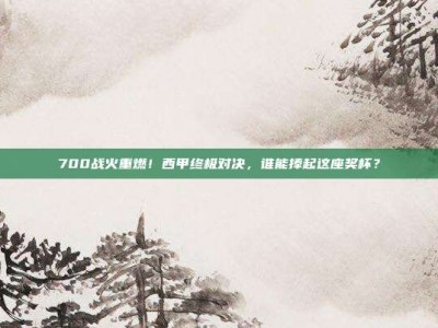 700战火重燃！西甲终极对决，谁能捧起这座奖杯？