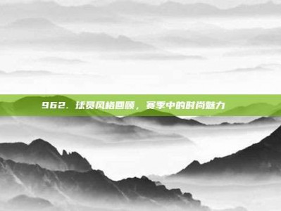 962. 球员风格回顾，赛季中的时尚魅力👟