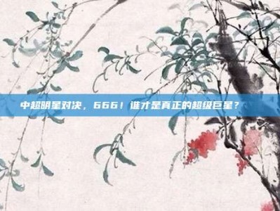 中超明星对决，666！谁才是真正的超级巨星？🌟