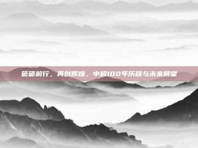 砥砺前行，再创辉煌，中超100年历程与未来展望