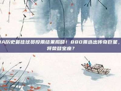 CBA历史最佳球员投票结果揭晓！880票选出传奇巨星，谁将荣登宝座？