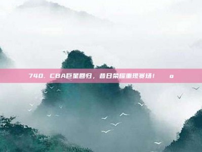 740. CBA巨星回归，昔日荣耀重现赛场！🕺