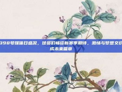 398号媒体日盛况，球员们畅谈新赛季期待，激情与梦想交织成未来篇章