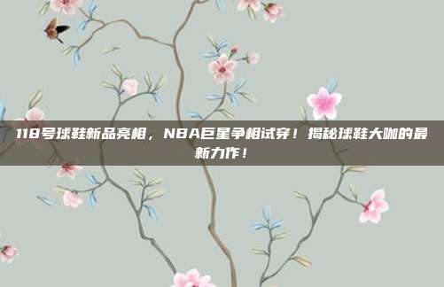 118号球鞋新品亮相，NBA巨星争相试穿！揭秘球鞋大咖的最新力作！