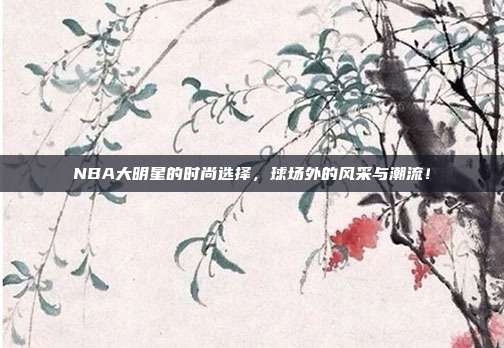 NBA大明星的时尚选择，球场外的风采与潮流！