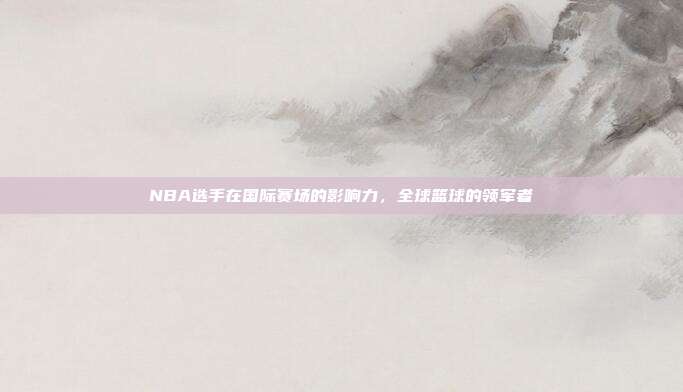 NBA选手在国际赛场的影响力，全球篮球的领军者