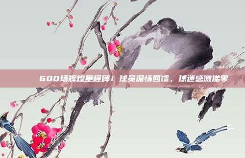 🎉 600场辉煌里程碑！球员深情回馈，球迷感激涕零