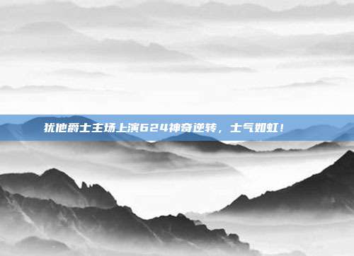 犹他爵士主场上演624神奇逆转，士气如虹！📈