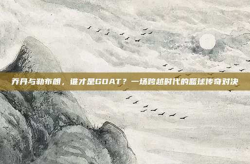 乔丹与勒布朗，谁才是GOAT？一场跨越时代的篮球传奇对决