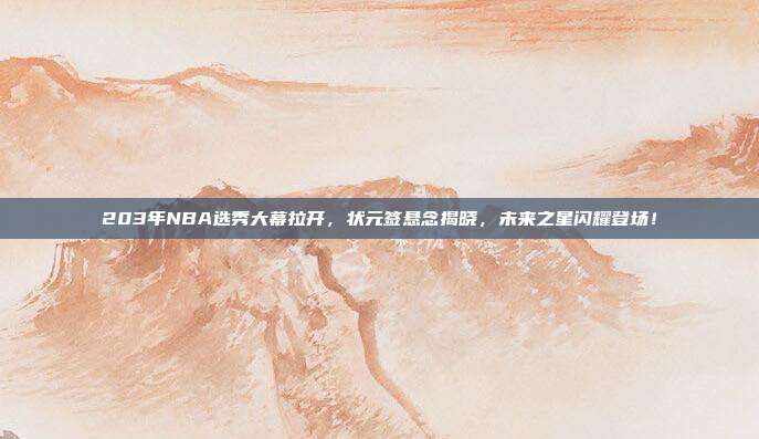 203年NBA选秀大幕拉开，状元签悬念揭晓，未来之星闪耀登场！