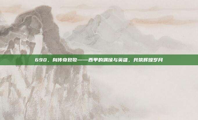 690，向传奇致敬——西甲的偶像与英雄，共筑辉煌岁月