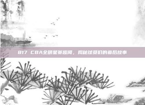 817 CBA全明星赛趣闻，揭秘球员们的幕后故事