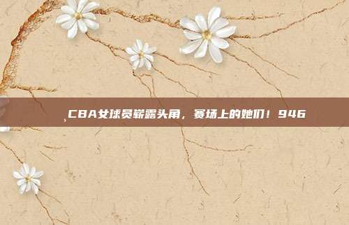 🌸CBA女球员崭露头角，赛场上的她们！946