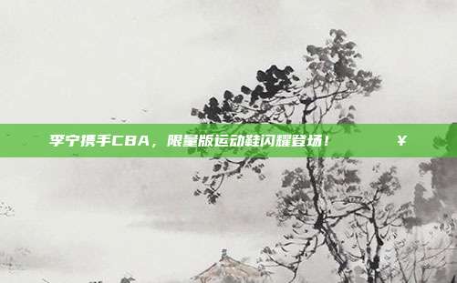 李宁携手CBA，限量版运动鞋闪耀登场！👟🔥