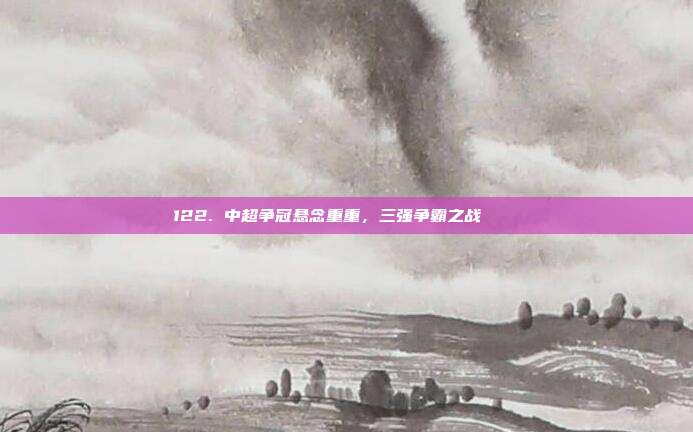 122. 中超争冠悬念重重，三强争霸之战 🔔