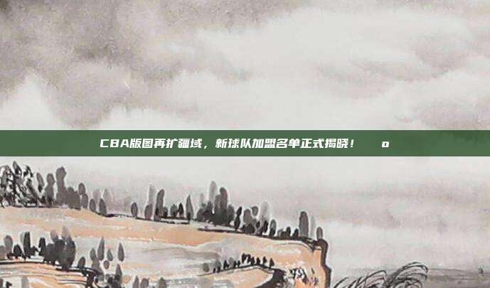 CBA版图再扩疆域，新球队加盟名单正式揭晓！🗺️