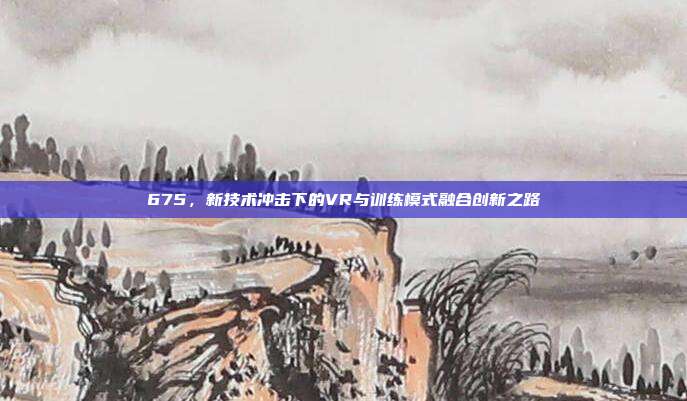 675，新技术冲击下的VR与训练模式融合创新之路