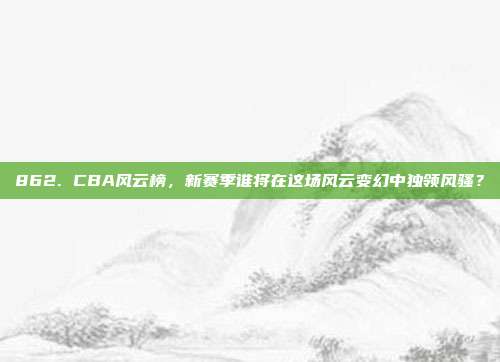 862. CBA风云榜，新赛季谁将在这场风云变幻中独领风骚？