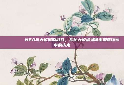 📊🔍 NBA与大数据的融合，揭秘大数据如何重塑篮球赛事的未来