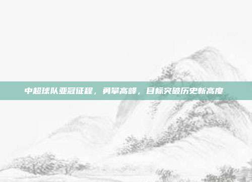 中超球队亚冠征程，勇攀高峰，目标突破历史新高度⛰️