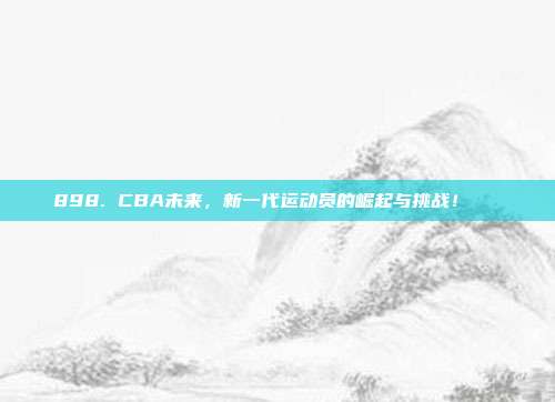 898. CBA未来，新一代运动员的崛起与挑战！🚀