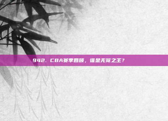 942. CBA赛季回顾，谁是无冕之王？👑